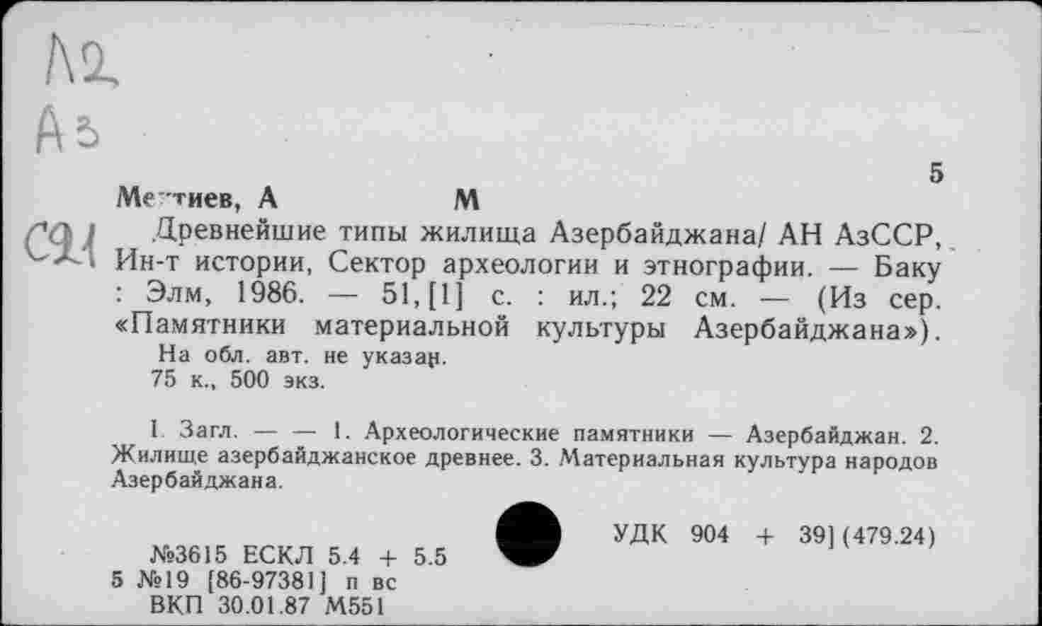 ﻿5 Ме”тиев, A	M
Древнейшие типы жилища Азербайджана/ АН АзССР, Ин-т истории, Сектор археологии и этнографии. — Баку : Элм, 1986. — 51, [1] с. : ил.; 22 см. — (Из сер. «Памятники материальной культуры Азербайджана»), На обл. авт. не указан. 75 к., 500 экз.
I Загл. — — 1. Археологические памятники — Азербайджан. 2. Жилище азербайджанское древнее. 3. Материальная культура народов Азербайджана.
• УДК 904 + 39] (479.24)
5 №19 [86-97381] п вс
ВКП 30.01.87 М551